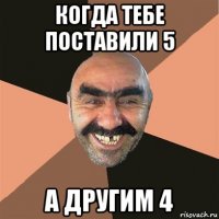 когда тебе поставили 5 а другим 4