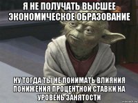 я не получать высшее экономическое образование ну тогда ты не понимать влияния понижения процентной ставки на уровень занятости