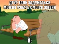 друг: если задуматься можно узнать смысл жизни я: