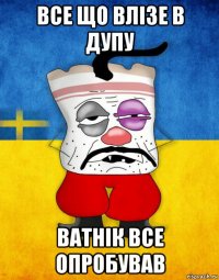 все що влізе в дупу ватнік все опробував