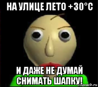 на улице лето +30°c и даже не думай снимать шапку!