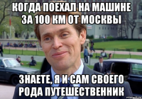 когда поехал на машине за 100 км от москвы знаете, я и сам своего рода путешественник