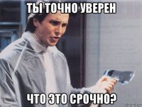 ты точно уверен что это срочно?