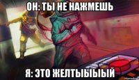 он: ты не нажмешь я: это желтыыыый