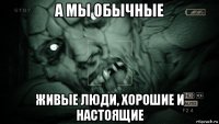 а мы обычные живые люди, хорошие и настоящие