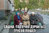  сашка -то точно дурак без трусов пошел