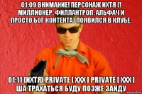 01:09 внимание! персонаж ихтя (! миллионер, филлантроп, альфач и просто бог контента) появился в клубе. 01:11 [ихтя] private [ xxx ] private [ xxx ] ша трахаться буду позже зайду