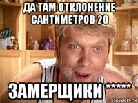 да там отклонение сантиметров 20 замерщики *****