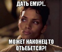 дать ему?!.. может наконец то отьебется?!