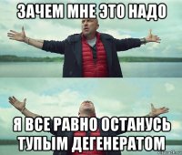 зачем мне это надо я все равно останусь тупым дегенератом