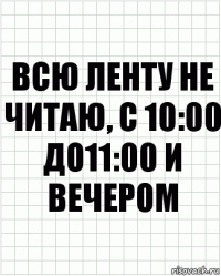 Всю ленту не читаю, с 10:00 до11:00 и вечером