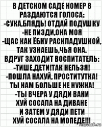 В детском саде номер 8
Раздаются голоса:
-Сука,блядь! Отдай подушку
-Не пизди,она моя
-Щас как ёбну раскладушкой,
Так узнаешь,чья она.
Вдруг заходит воспитатель:
-Тише,дети!Так нельзя!
-Пошла нахуй, проститутка!
Ты нам больше не нужна!
-Ты вчера у дяди Вани
Хуй сосала на диване
И затем у дяди Пети
Хуй сосала на мопеде!!!