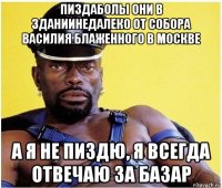 пиздаболы они в зданиинедалеко от собора василия блаженного в москве а я не пиздю, я всегда отвечаю за базар