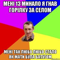 мені 13 минало я гнав горілку за селом мені так любо любо стало як мати була батугом