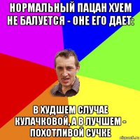 нормальный пацан хуем не балуется - оне его дает: в худшем случае кулачковой, а в лучшем - похотливой сучке