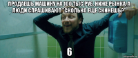 продаешь машину на 100 тыс руб. ниже рынка, а люди спрашивают "сколько еще скинешь?" 6