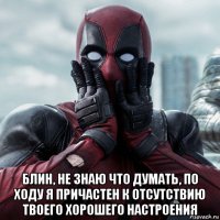  блин, не знаю что думать, по ходу я причастен к отсутствию твоего хорошего настроения