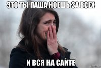 это ты паша ноешь за всех и вся на сайте