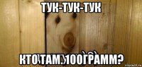 тук-тук-тук кто там. 100грамм?