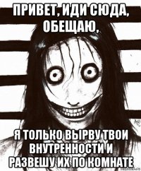 привет, иди сюда, обещаю, я только вырву твои внутренности и развешу их по комнате