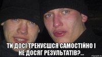  ти досі тренуєшся самостійно і не досяг результатів?...