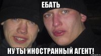 ебать ну ты иностранный агент!