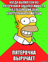 когда выпил сок из пятёрочки и заболел живот, а н а следующий день контрольная по матеши пятёрочка выручает