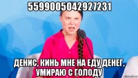 5599005042927231 денис, кинь мне на еду денег, умираю с голоду