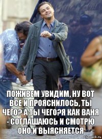 поживем увидим, ну вот все и прояснилось, ты чего? а ты чего?я как ваня - соглашаюсь и смотрю оно и выясняется