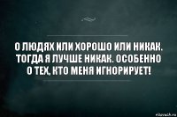 о людях или хорошо или никак. тогда я лучше никак. особенно о тех, кто меня игнорирует!