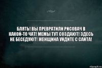 блять! вы превратили рисовач в какой-то чат! мемы тут создают! здесь не беседуют! женщина уйдите с сайта!