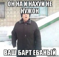 он на и нахуй не нужон ваш барт ебаный