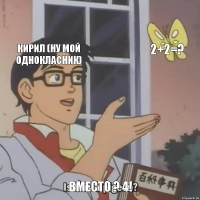 кирил (ну мой однокласник) 2+2=? вместо ? 4!