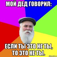 мой дед говорил: если ты это не ты, то это не ты.