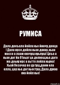 РУМИСА Дала декъала йойла хьо йинчу денца ! Дала ирсе дойла хьан дахар, хьан массо а лаам кхочуш хуьлуш! Цкъа а хьан дог йа б1аьрг ца делхош,хьа даго ма доьху ирс а аьтто лойла хьуна! Хьай безачер во цу гуш,даим ела елла, цар хьа дог хьостуш, Дала дукха яха йойл хьо!