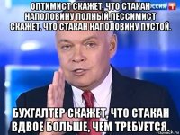 оптимист скажет, что стакан наполовину полный.пессимист скажет, что стакан наполовину пустой. бухгалтер скажет, что стакан вдвое больше, чем требуется.