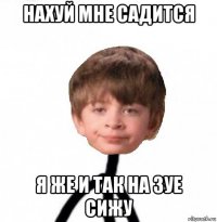 нахуй мне садится я же и так на зуе сижу