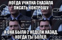 когда училка сказала писать контрошу а она была 2 недели назад, когда ты болел.