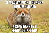 я модератор и я не хочу ничего решать я хочу банить и фыр-фыр-фыр