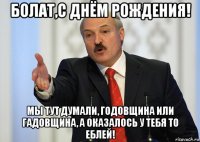 болат,с днём рождения! мы тут думали, годовщина или гадовщина, а оказалось у тебя то еблей!