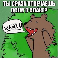 ты сразу отвечаешь всем в слаке? 