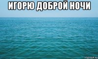 игорю доброй ночи 