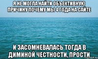 я не могла найти объективную причину почему мы 4 года на сайте и засомневалась тогда в диминой честности, прости