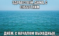 здравствуй, дима, с субботним днём, с началом выходных