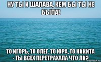 ну ты и шалава, кем бы ты не была! то игорь, то олег, то юра, то никита - ты всех перетрахала что ли?