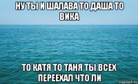 ну ты и шалава то даша то вика то катя то таня ты всех переехал что ли