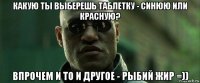 какую ты выберешь таблетку - синюю или красную? впрочем и то и другое - рыбий жир =))