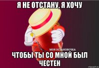 я не отстану, я хочу чтобы ты со мной был честен