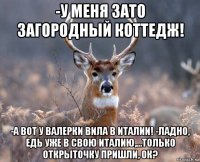 -у меня зато загородный коттедж! -а вот у валерки вила в италии! -ладно, едь уже в свою италию,...только открыточку пришли, ок?