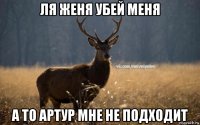 ля женя убей меня а то артур мне не подходит